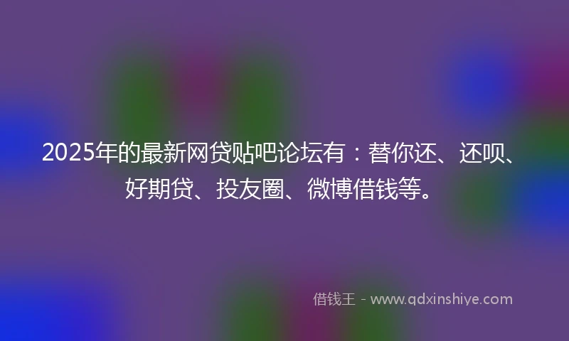 2025年的最新网贷贴吧论坛有：替你还、还呗、好期贷、投友圈、微博借钱等。