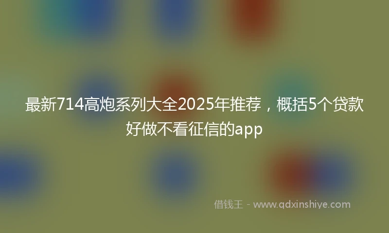 最新714高炮系列大全2025年推荐，概括5个贷款好做不看征信的app
