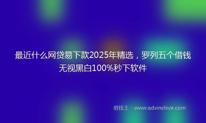 最近什么网贷易下款2025年精选,罗列五个借钱无视黑白100%秒下软件