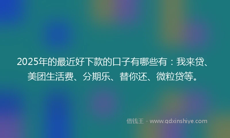 2025年的最近好下款的口子有哪些有：我来贷、美团生活费、分期乐、替你还、微粒贷等。