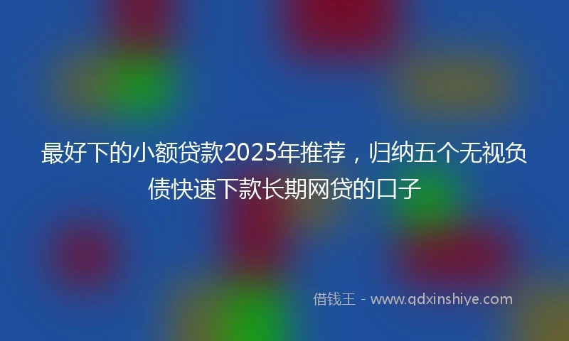 最好下的小额贷款2025年推荐,归纳五个无视负债快速下款长期网贷的口子