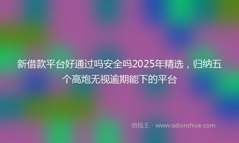 新借款平台好通过吗安全吗2025年精选，归纳五个高炮无视逾期能下的平台