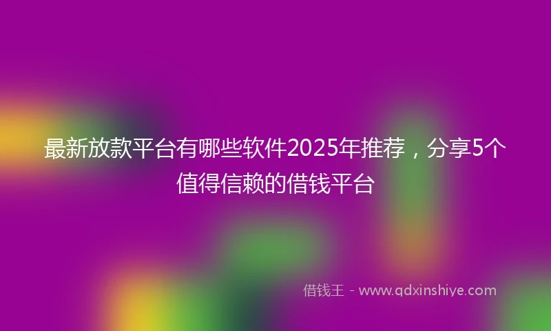 最新放款平台有哪些软件2025年推荐，分享5个值得信赖的借钱平台