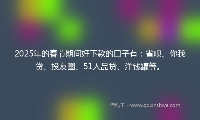 2025年的春节期间好下款的口子有：省呗、你我贷、投友圈、51人品贷、洋钱罐等。