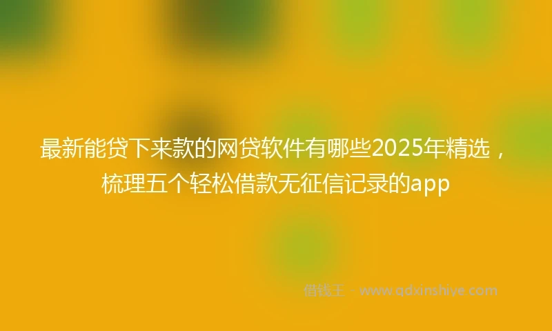 最新能贷下来款的网贷软件有哪些2025年精选，梳理五个轻松借款无征信记录的app