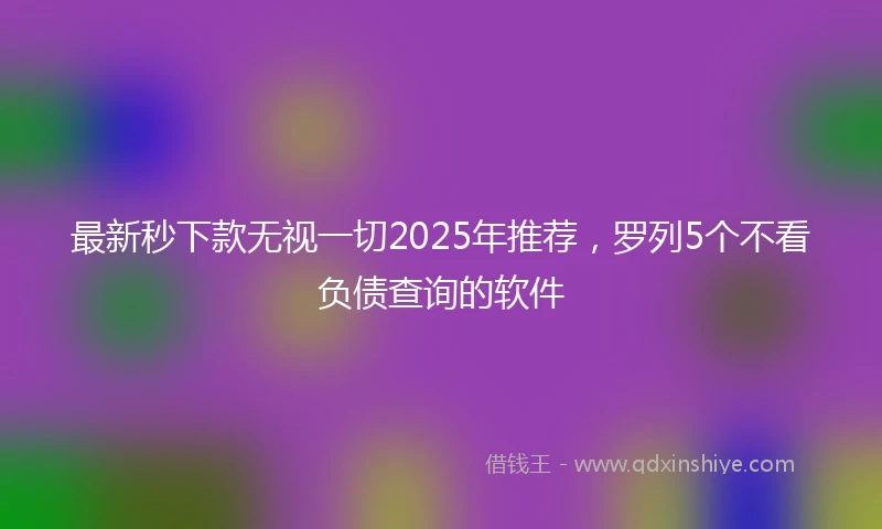 最新秒下款无视一切2025年推荐，罗列5个不看负债查询的软件