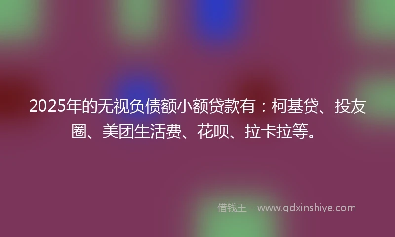 2025年的无视负债额小额贷款有：柯基贷、投友圈、美团生活费、花呗、拉卡拉等。