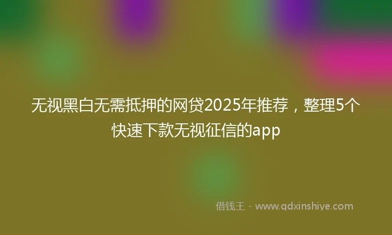无视黑白无需抵押的网贷2025年推荐，整理5个快速下款无视征信的app