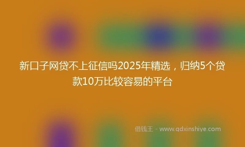新口子网贷不上征信吗2025年精选,归纳5个贷款10万比较容易的平台