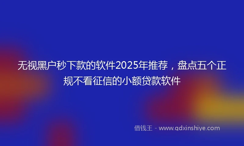 无视黑户秒下款的软件2025年推荐,盘点五个正规不看征信的小额贷款软件