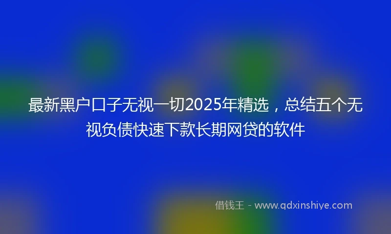 最新黑户口子无视一切2025年精选，总结五个无视负债快速下款长期网贷的软件