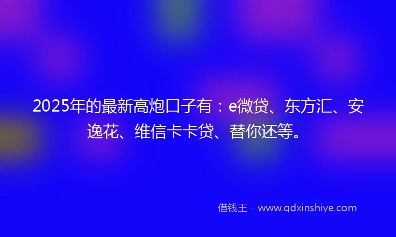 2025年的最新高炮口子有：e微贷、东方汇、安逸花、维信卡卡贷、替你还等。
