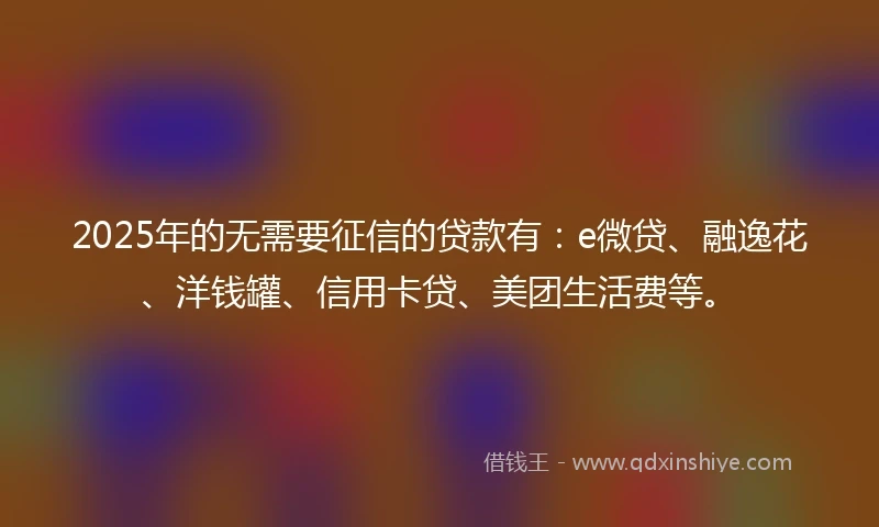 2025年的无需要征信的贷款有：e微贷、融逸花、洋钱罐、信用卡贷、美团生活费等。