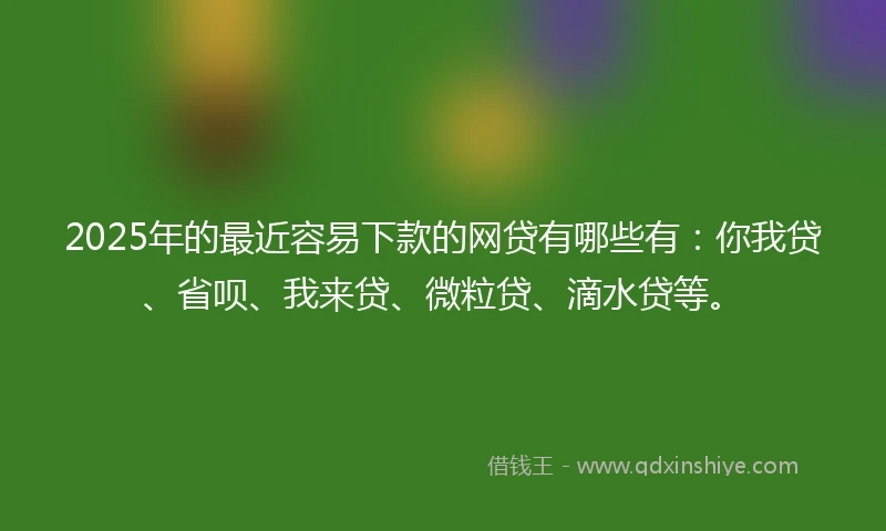 2025年的最近容易下款的网贷有哪些有：你我贷、省呗、我来贷、微粒贷、滴水贷等。