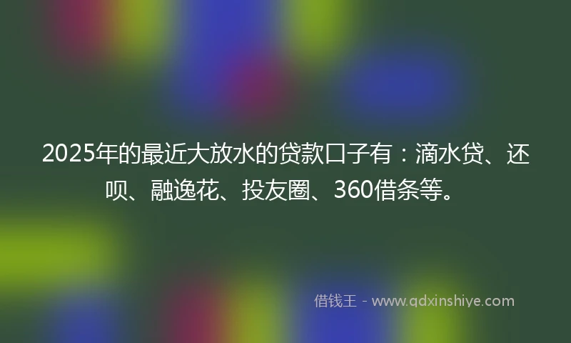 2025年的最近大放水的贷款口子有：滴水贷、还呗、融逸花、投友圈、360借条等。