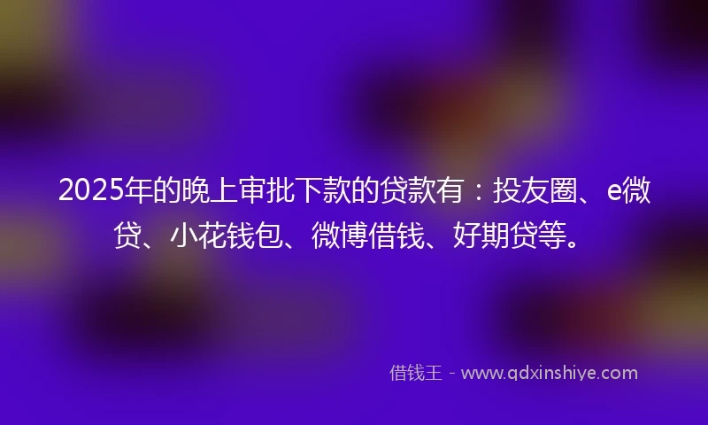 2025年的晚上审批下款的贷款有：投友圈、e微贷、小花钱包、微博借钱、好期贷等。