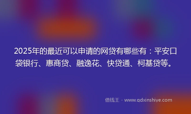 2025年的最近可以申请的网贷有哪些有：平安口袋银行、惠商贷、融逸花、快贷通、柯基贷等。