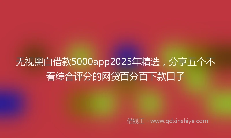 无视黑白借款5000app2025年精选，分享五个不看综合评分的网贷百分百下款口子