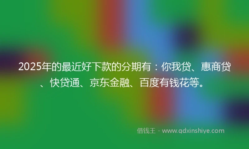 2025年的最近好下款的分期有：你我贷、惠商贷、快贷通、京东金融、百度有钱花等。