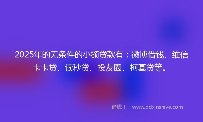 2025年的无条件的小额贷款有：微博借钱、维信卡卡贷、读秒贷、投友圈、柯基贷等。