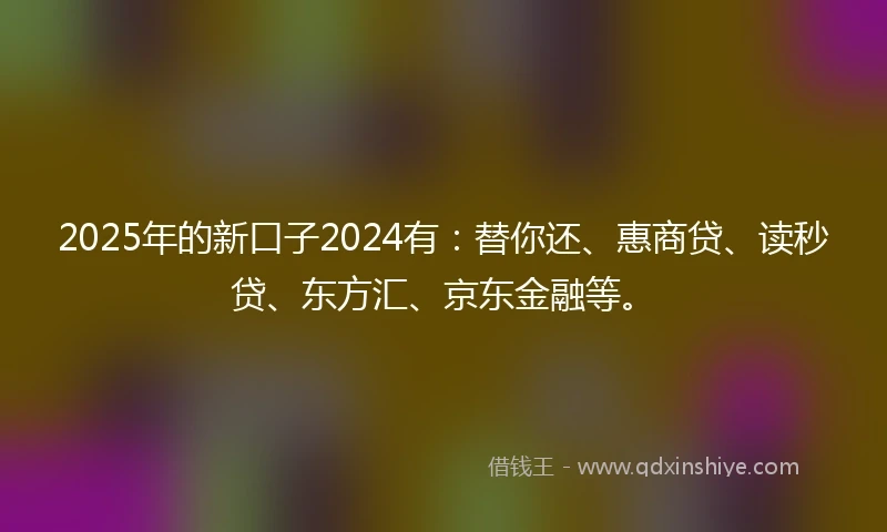 2025年的新口子2024有：替你还、惠商贷、读秒贷、东方汇、京东金融等。