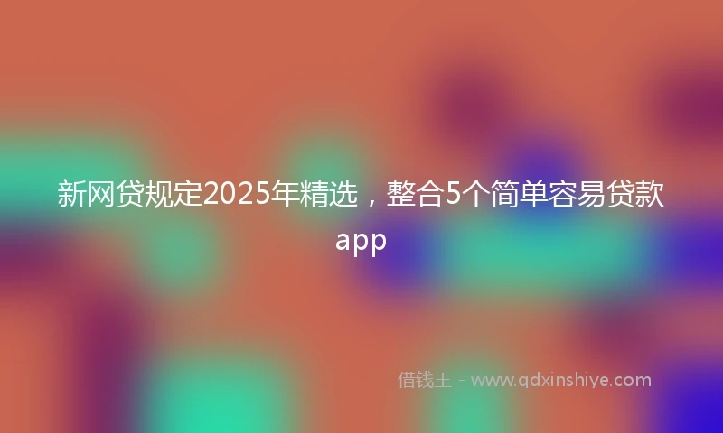 新网贷规定2025年精选，整合5个简单容易贷款app