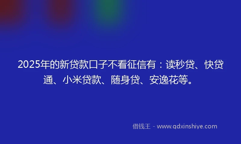 2025年的新贷款口子不看征信有：读秒贷、快贷通、小米贷款、随身贷、安逸花等。