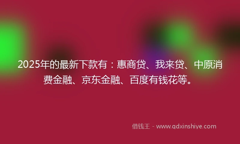 2025年的最新下款有：惠商贷、我来贷、中原消费金融、京东金融、百度有钱花等。