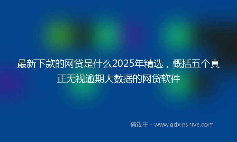 最新下款的网贷是什么2025年精选，概括五个真正无视逾期大数据的网贷软件