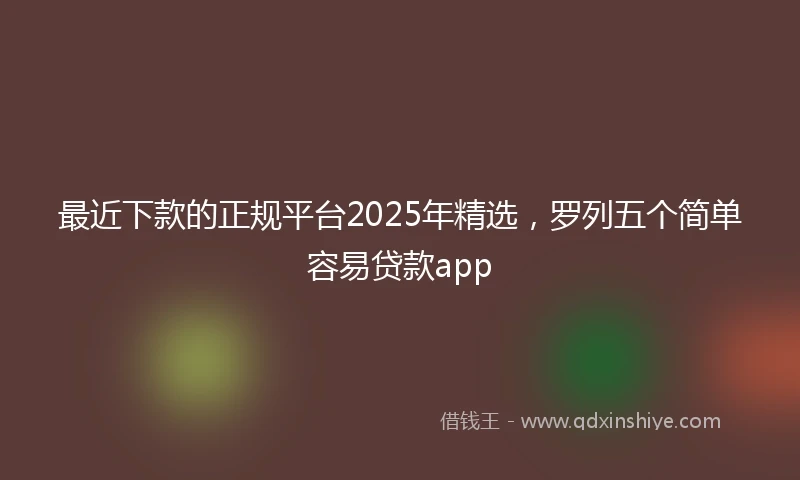 最近下款的正规平台2025年精选,罗列五个简单容易贷款app