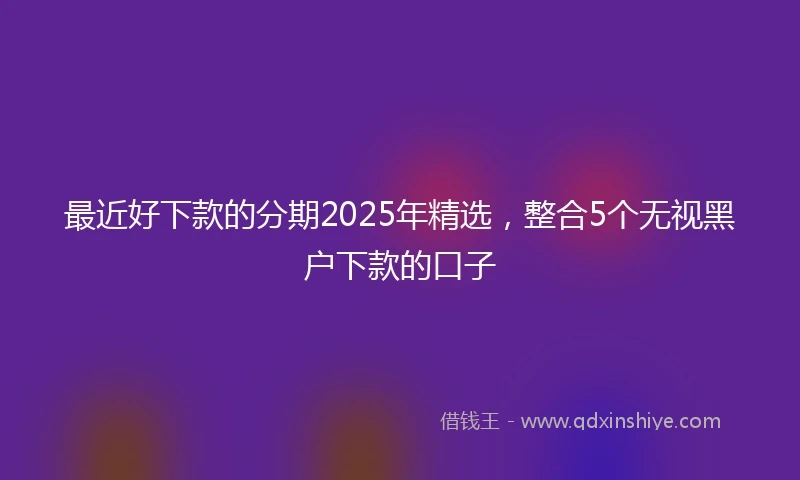 最近好下款的分期2025年精选，整合5个无视黑户下款的口子