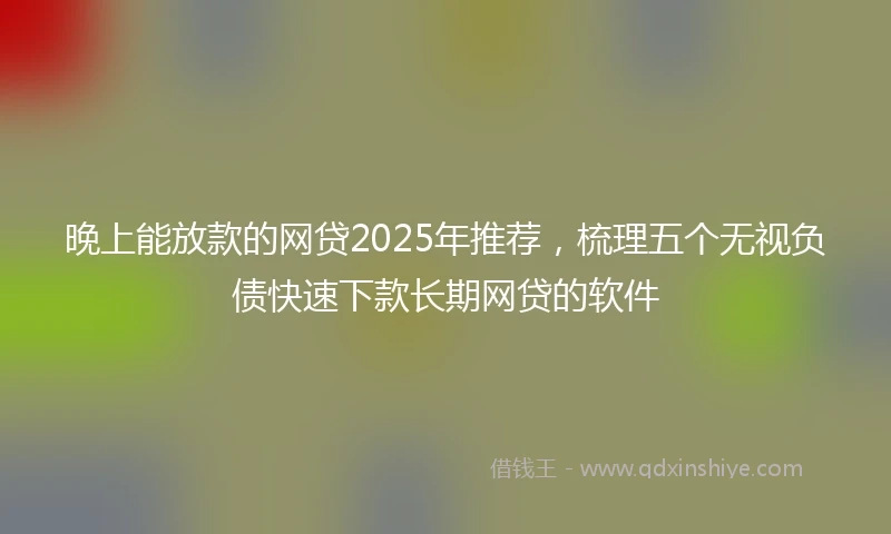 晚上能放款的网贷2025年推荐,梳理五个无视负债快速下款长期网贷的软件
