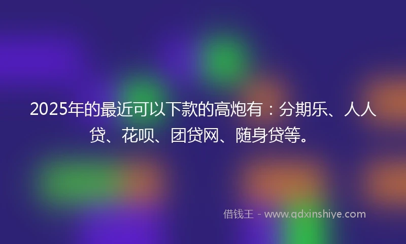 2025年的最近可以下款的高炮有:分期乐、人人贷、花呗、团贷网、随身贷等。