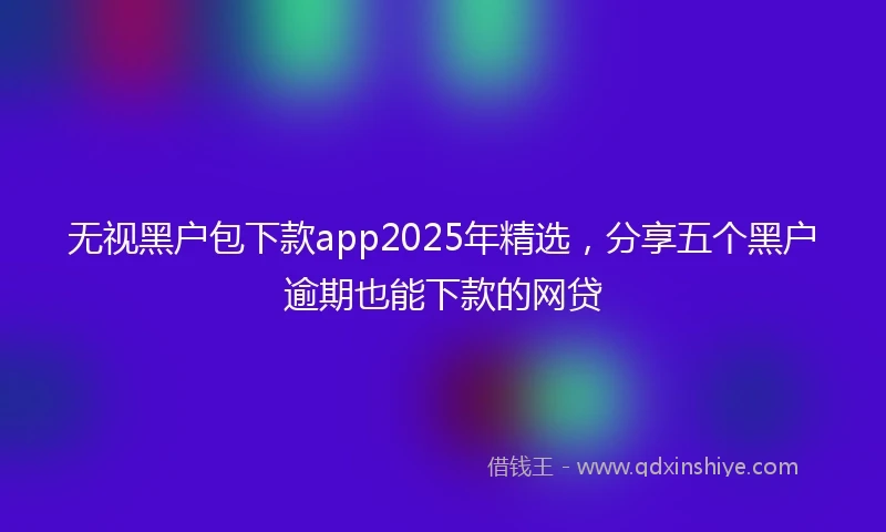 无视黑户包下款app2025年精选,分享五个黑户逾期也能下款的网贷