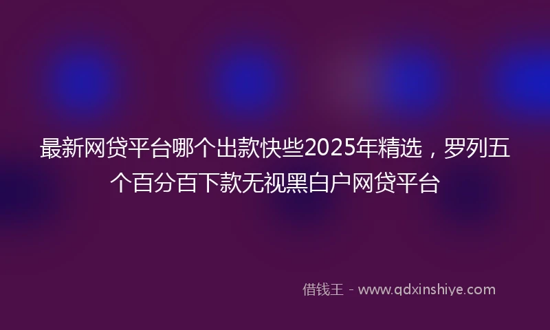 最新网贷平台哪个出款快些2025年精选，罗列五个百分百下款无视黑白户网贷平台