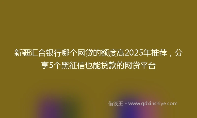 新疆汇合银行哪个网贷的额度高2025年推荐,分享5个黑征信也能贷款的网贷平台