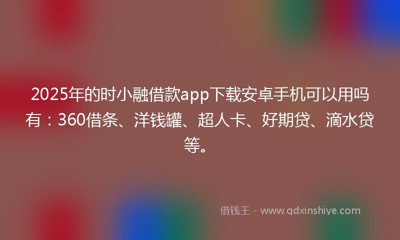 2025年的时小融借款app下载安卓手机可以用吗有：360借条、洋钱罐、超人卡、好期贷、滴水贷等。