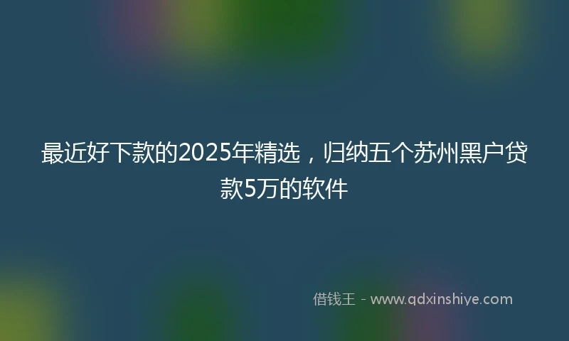最近好下款的2025年精选，归纳五个苏州黑户贷款5万的软件