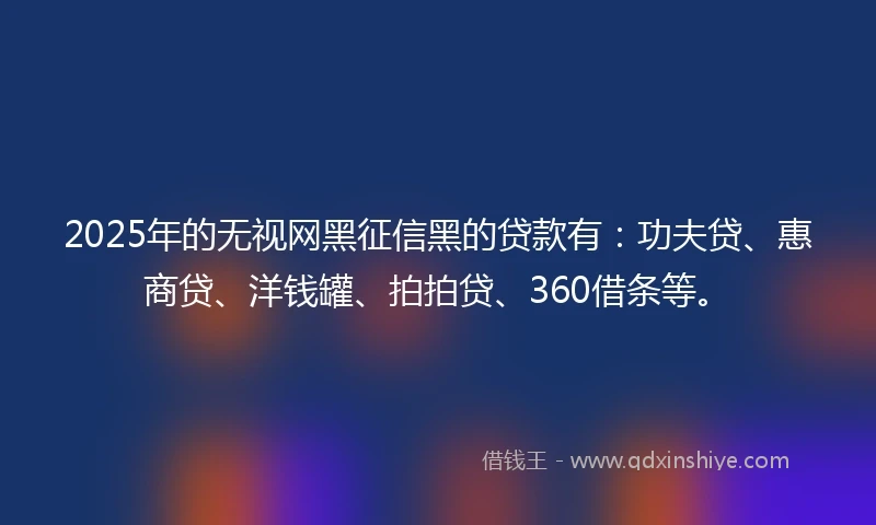 2025年的无视网黑征信黑的贷款有：功夫贷、惠商贷、洋钱罐、拍拍贷、360借条等。