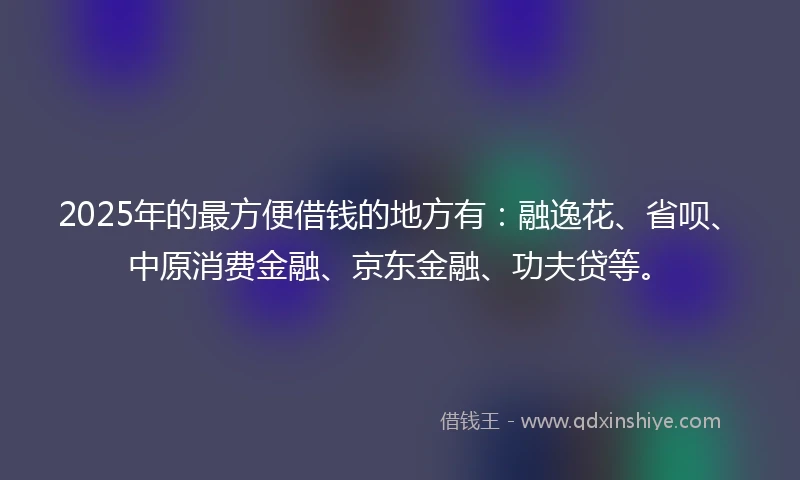 2025年的最方便借钱的地方有：融逸花、省呗、中原消费金融、京东金融、功夫贷等。