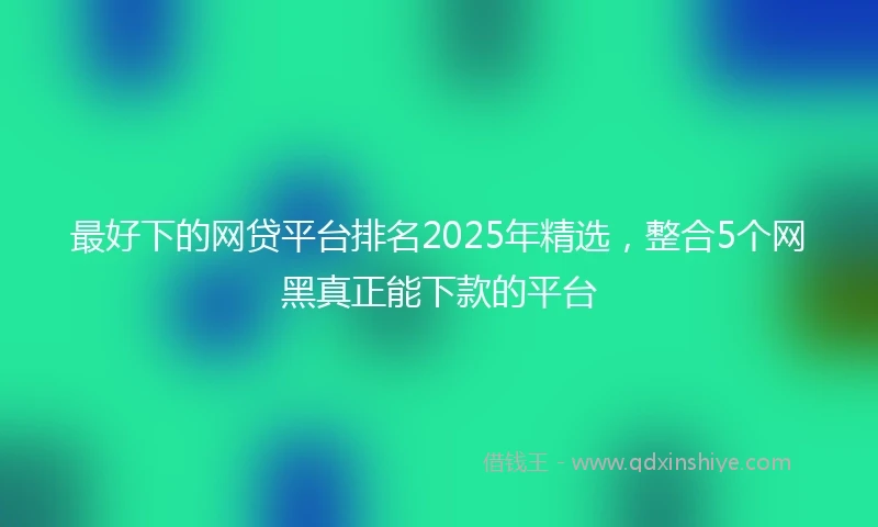 最好下的网贷平台排名2025年精选,整合5个网黑真正能下款的平台