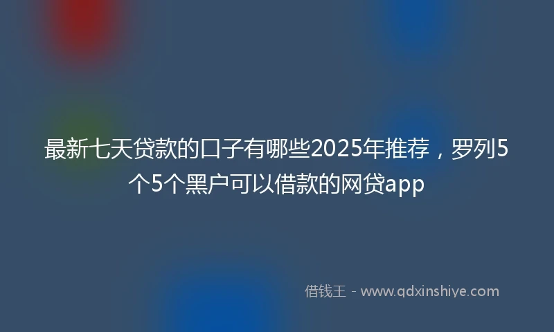最新七天贷款的口子有哪些2025年推荐，罗列5个5个黑户可以借款的网贷app