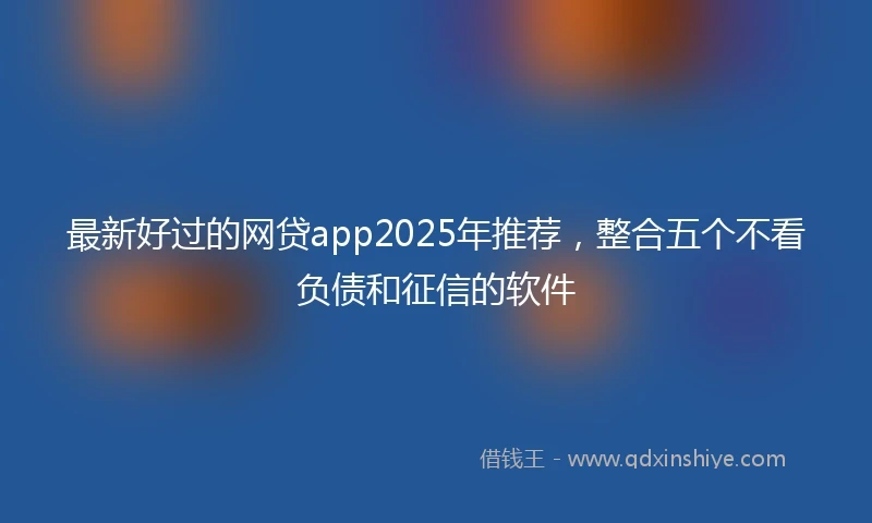 最新好过的网贷app2025年推荐，整合五个不看负债和征信的软件