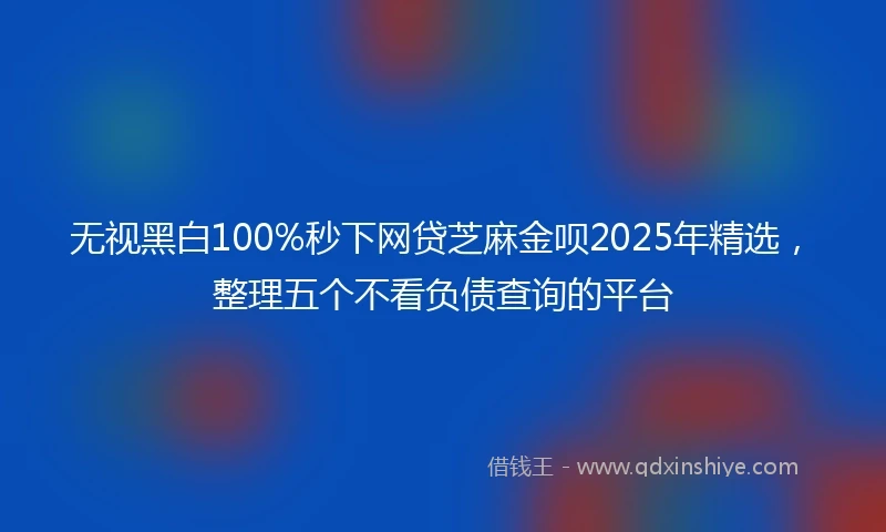 无视黑白100%秒下网贷芝麻金呗2025年精选,整理五个不看负债查询的平台