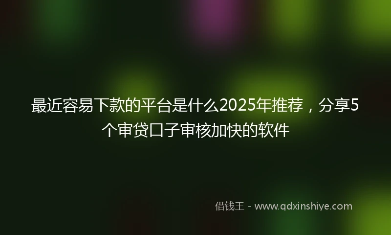 最近容易下款的平台是什么2025年推荐，分享5个审贷口子审核加快的软件