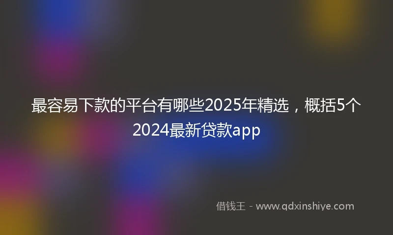 最容易下款的平台有哪些2025年精选，概括5个2024最新贷款app