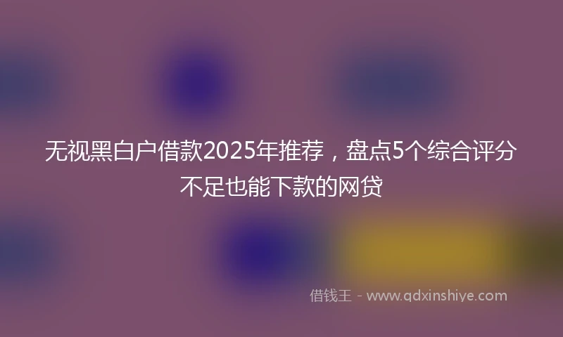 无视黑白户借款2025年推荐，盘点5个综合评分不足也能下款的网贷