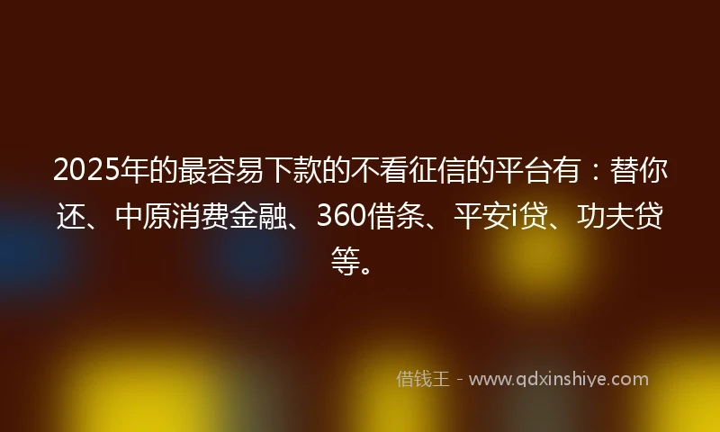 2025年的最容易下款的不看征信的平台有：替你还、中原消费金融、360借条、平安i贷、功夫贷等。