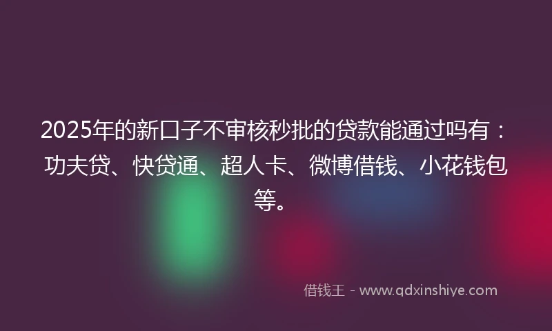 2025年的新口子不审核秒批的贷款能通过吗有：功夫贷、快贷通、超人卡、微博借钱、小花钱包等。