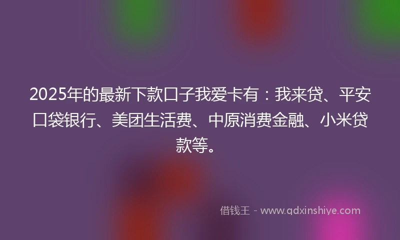 2025年的最新下款口子我爱卡有：我来贷、平安口袋银行、美团生活费、中原消费金融、小米贷款等。